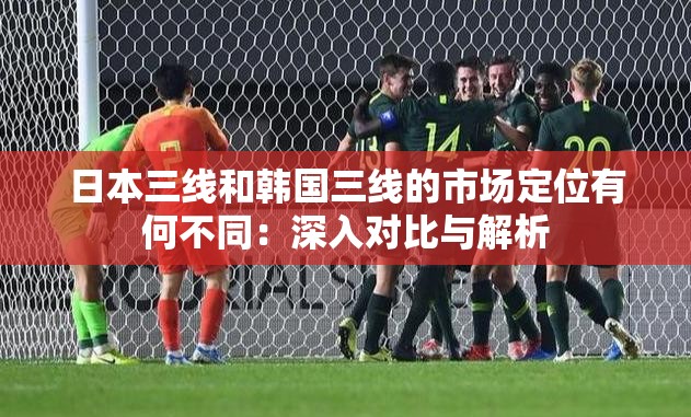 日本三线和韩国三线的市场定位有何不同：深入对比与解析