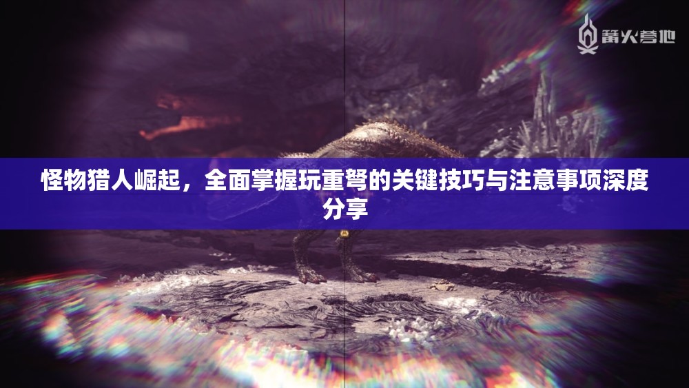 怪物猎人崛起，全面掌握玩重弩的关键技巧与注意事项深度分享