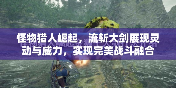 怪物猎人崛起，流斩大剑展现灵动与威力，实现完美战斗融合