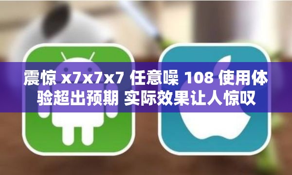 震惊 x7x7x7 任意噪 108 使用体验超出预期 实际效果让人惊叹