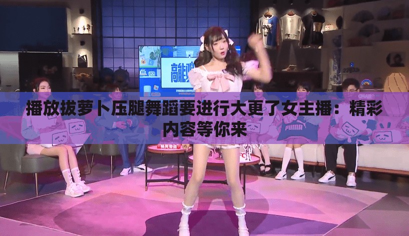 播放拔萝卜压腿舞蹈要进行大更了女主播：精彩内容等你来