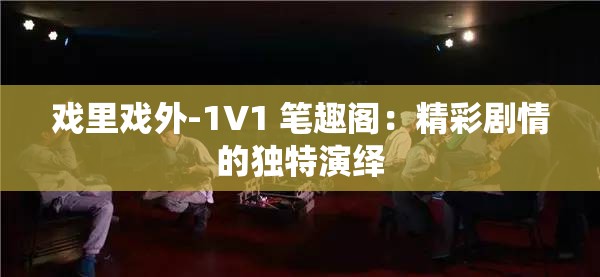 戏里戏外-1V1 笔趣阁：精彩剧情的独特演绎