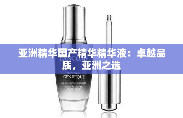 亚洲精华国产精华精华液：卓越品质，亚洲之选