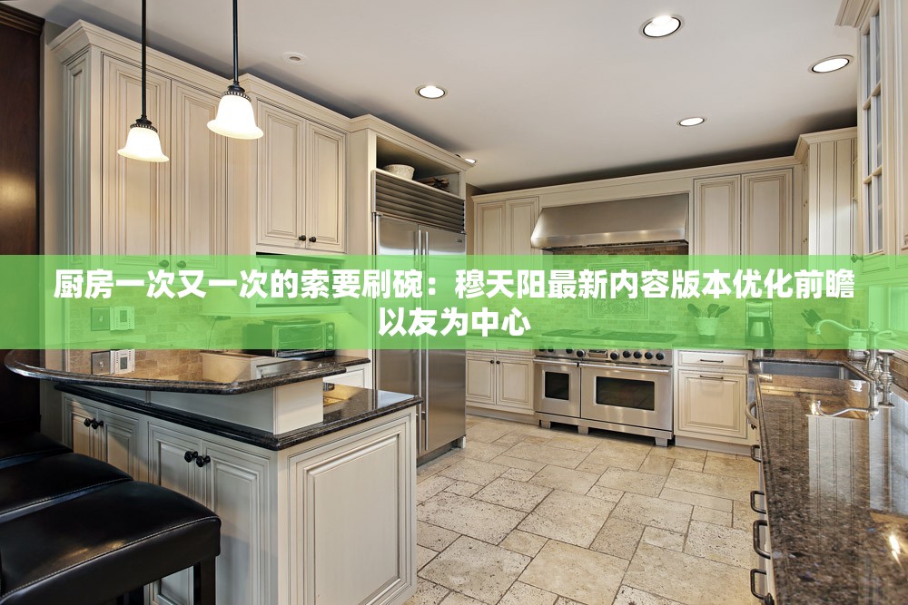 厨房一次又一次的索要刷碗：穆天阳最新内容版本优化前瞻以友为中心