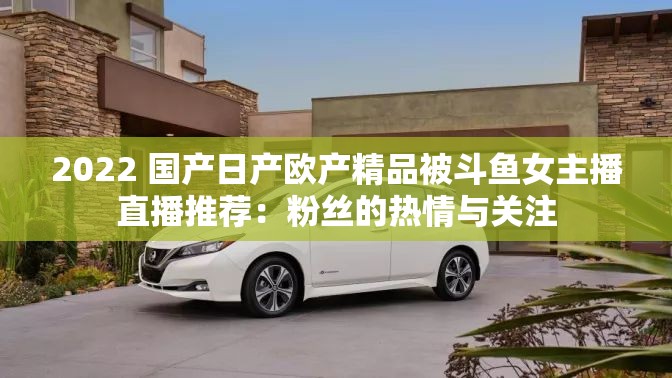 2022 国产日产欧产精品被斗鱼女主播直播推荐：粉丝的热情与关注