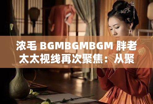 浓毛 BGMBGMBGM 胖老太太视线再次聚焦：从聚焦到迷失的人生旅程