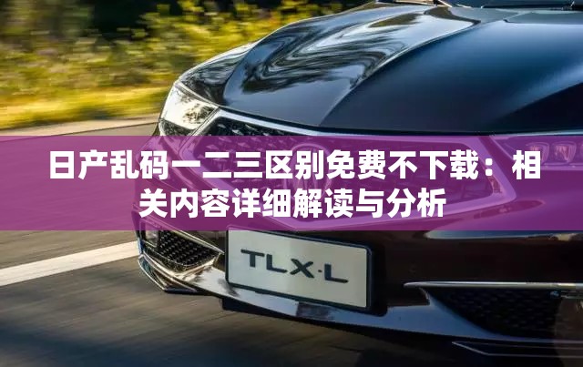 日产乱码一二三区别免费不下载：相关内容详细解读与分析