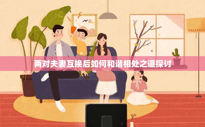 两对夫妻互换后如何和谐相处之道探讨