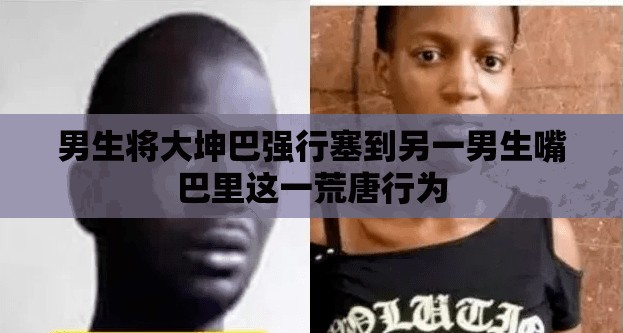 男生将大坤巴强行塞到另一男生嘴巴里这一荒唐行为