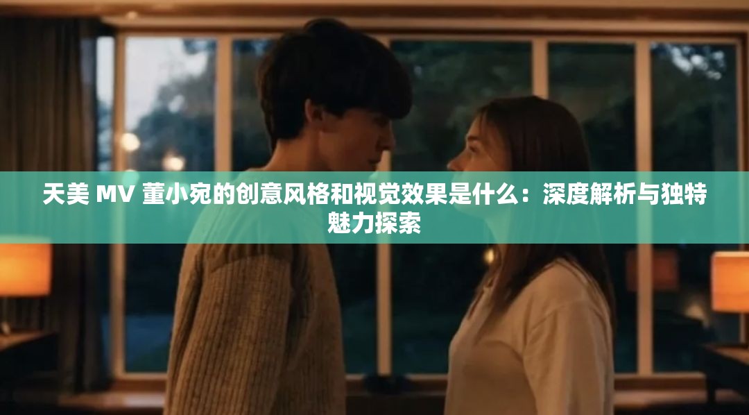 天美 MV 董小宛的创意风格和视觉效果是什么：深度解析与独特魅力探索