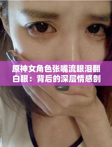 原神女角色张嘴流眼泪翻白眼：背后的深层情感剖析