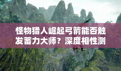 怪物猎人崛起弓箭能否触发蓄力大师？深度相性测试为你揭秘