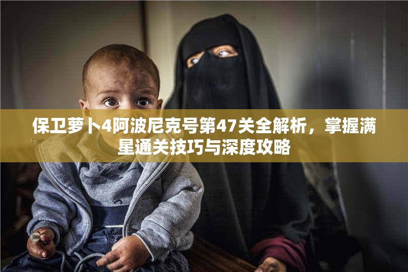 保卫萝卜4阿波尼克号第47关全解析，掌握满星通关技巧与深度攻略