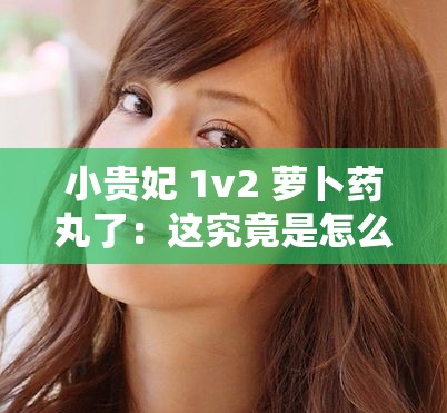 小贵妃 1v2 萝卜药丸了：这究竟是怎么一回事呢