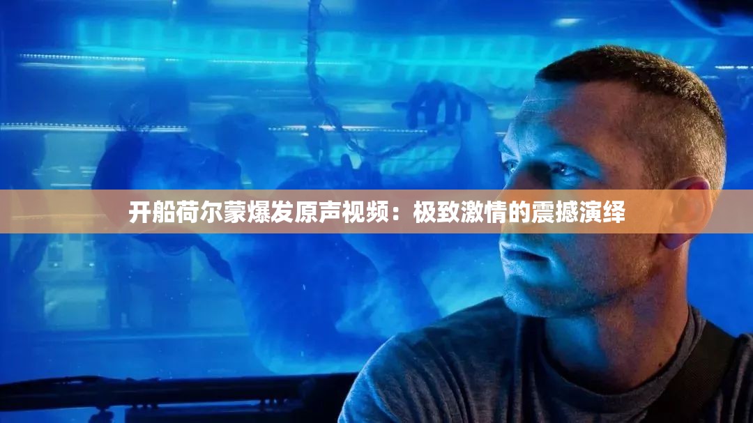 开船荷尔蒙爆发原声视频：极致激情的震撼演绎