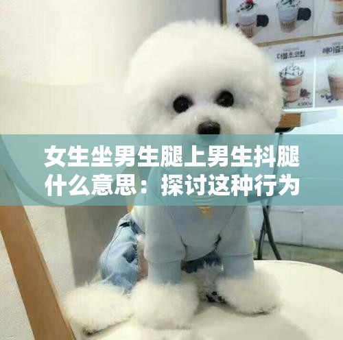 女生坐男生腿上男生抖腿什么意思：探讨这种行为背后的含义