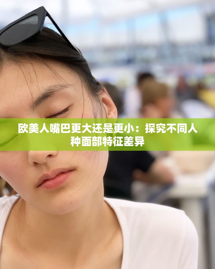 欧美人嘴巴更大还是更小：探究不同人种面部特征差异