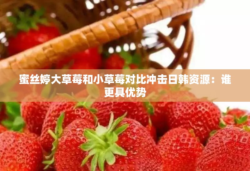 蜜丝婷大草莓和小草莓对比冲击日韩资源：谁更具优势