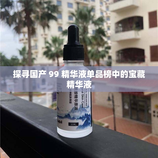 探寻国产 99 精华液单品榜中的宝藏精华液
