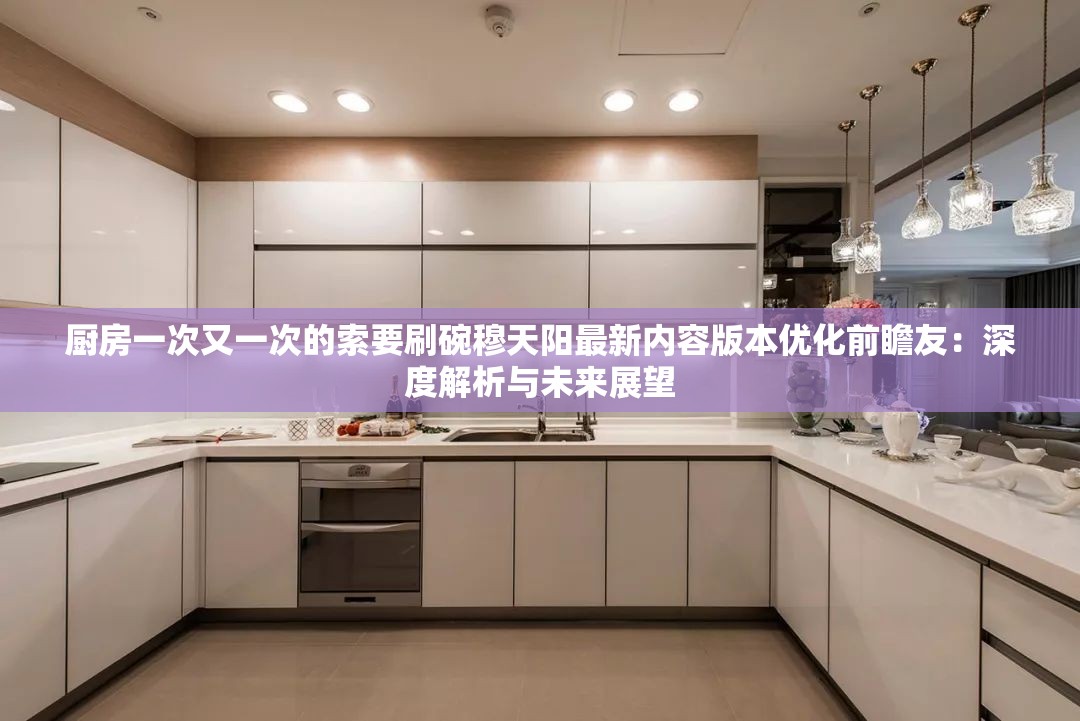 厨房一次又一次的索要刷碗穆天阳最新内容版本优化前瞻友：深度解析与未来展望
