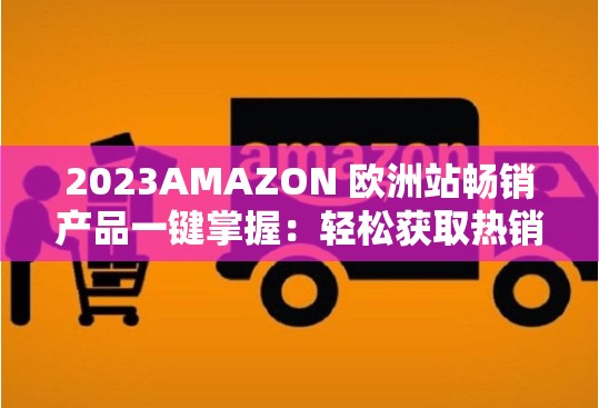 2023AMAZON 欧洲站畅销产品一键掌握：轻松获取热销商品信息