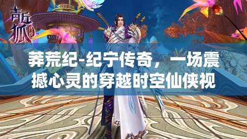 莽荒纪-纪宁传奇，一场震撼心灵的穿越时空仙侠视听盛宴