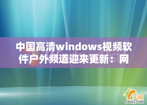 中国高清windows视频软件户外频道迎来更新：网友期待更多精彩内容