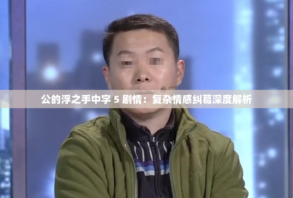 公的浮之手中字 5 剧情：复杂情感纠葛深度解析