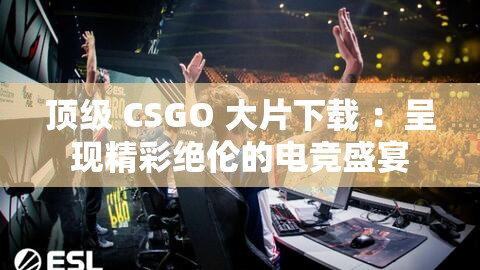 顶级 CSGO 大片下载 ：呈现精彩绝伦的电竞盛宴