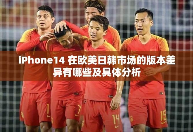 iPhone14 在欧美日韩市场的版本差异有哪些及具体分析