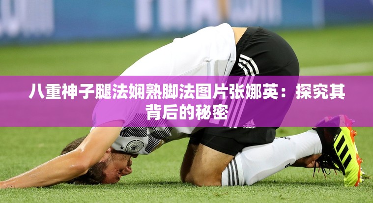 八重神子腿法娴熟脚法图片张娜英：探究其背后的秘密