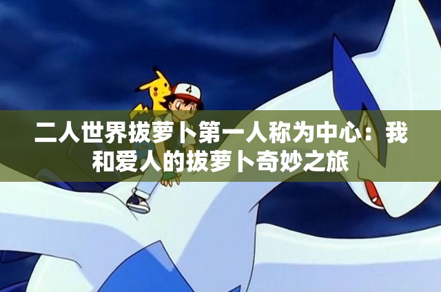 二人世界拔萝卜第一人称为中心：我和爱人的拔萝卜奇妙之旅
