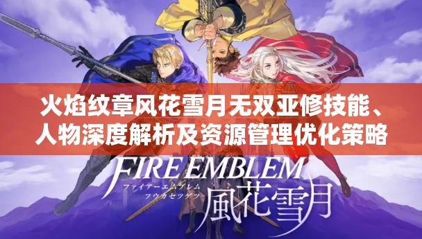 火焰纹章风花雪月无双亚修技能、人物深度解析及资源管理优化策略