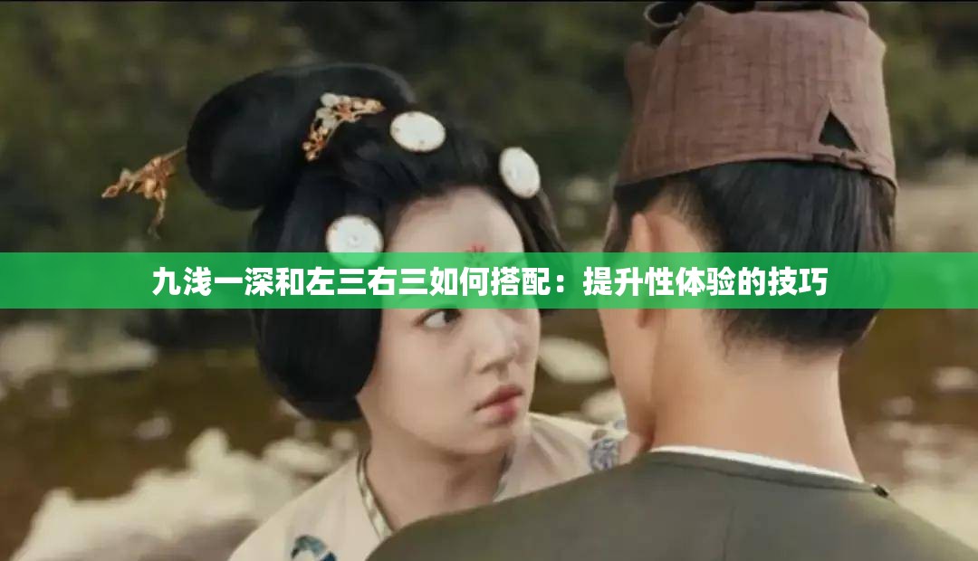 九浅一深和左三右三如何搭配：提升性体验的技巧