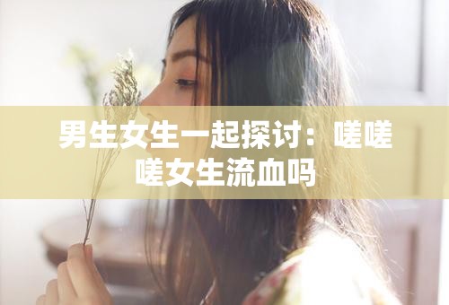 男生女生一起探讨：嗟嗟嗟女生流血吗