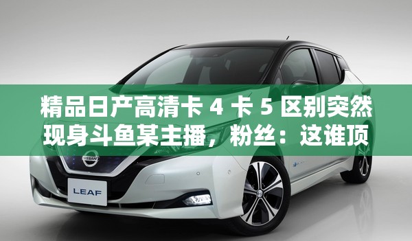 精品日产高清卡 4 卡 5 区别突然现身斗鱼某主播，粉丝：这谁顶得住啊