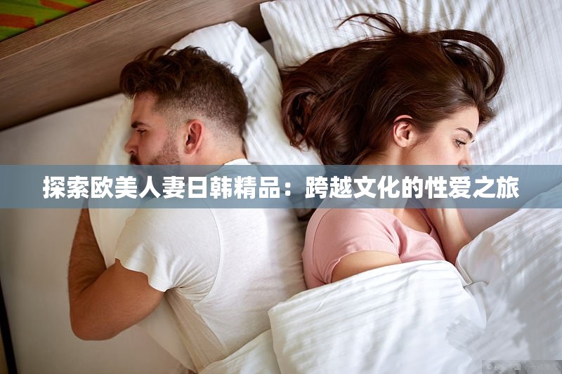 探索欧美人妻日韩精品：跨越文化的性爱之旅