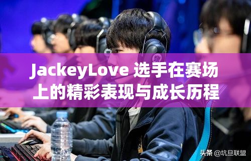 JackeyLove 选手在赛场上的精彩表现与成长历程