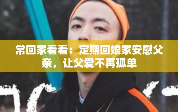 常回家看看：定期回娘家安慰父亲，让父爱不再孤单