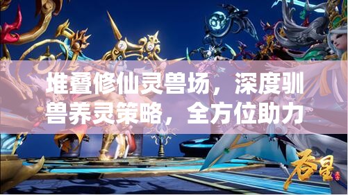 堆叠修仙灵兽场，深度驯兽养灵策略，全方位助力你的修仙进阶之路