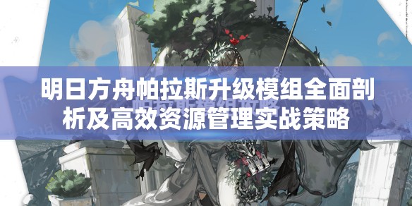 明日方舟帕拉斯升级模组全面剖析及高效资源管理实战策略
