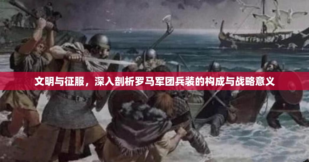 文明与征服，深入剖析罗马军团兵装的构成与战略意义