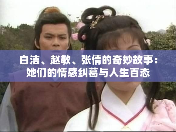 白洁、赵敏、张倩的奇妙故事：她们的情感纠葛与人生百态