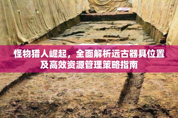 怪物猎人崛起，全面解析远古器具位置及高效资源管理策略指南
