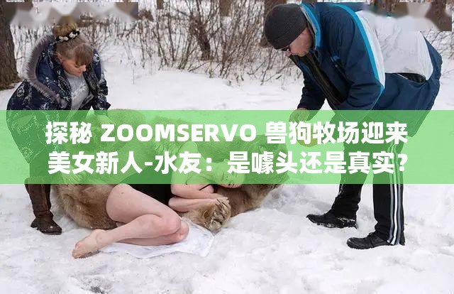 探秘 ZOOMSERVO 兽狗牧场迎来美女新人-水友：是噱头还是真实？