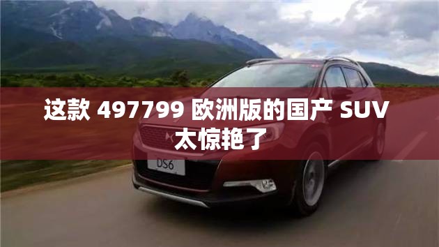 这款 497799 欧洲版的国产 SUV 太惊艳了