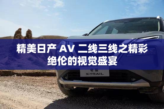 精美日产 AV 二线三线之精彩绝伦的视觉盛宴