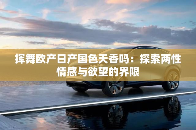 挥舞欧产日产国色天香吗：探索两性情感与欲望的界限