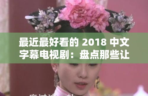 最近最好看的 2018 中文字幕电视剧：盘点那些让人欲罢不能的精彩剧集
