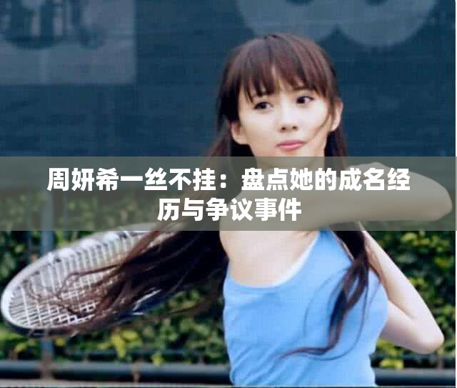 周妍希一丝不挂：盘点她的成名经历与争议事件